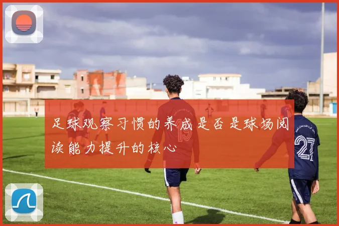 足球观察习惯的养成是否是球场阅读能力提升的核心