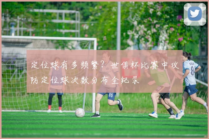 定位球有多频繁？世俱杯比赛中攻防定位球次数分布全纪录