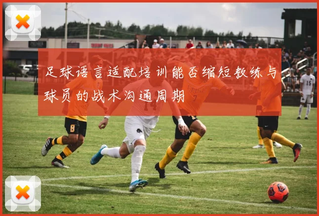足球语言适配培训能否缩短教练与球员的战术沟通周期