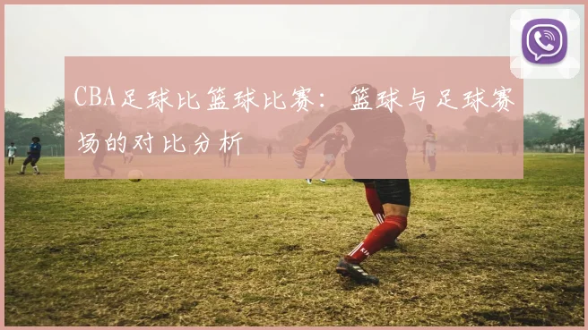 CBA足球比篮球比赛：篮球与足球赛场的对比分析
