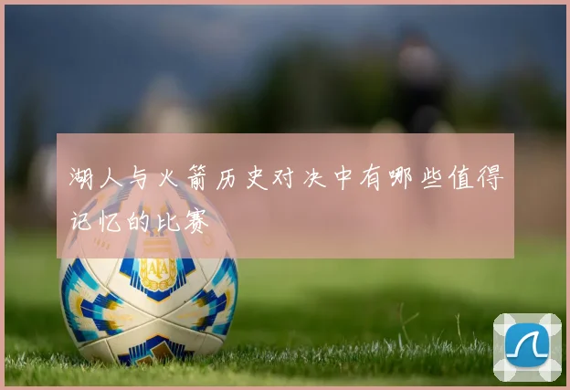 湖人与火箭历史对决中有哪些值得记忆的比赛